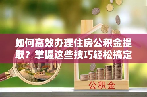 桐柏如何高效办理住房公积金提取？掌握这些技巧轻松搞定
