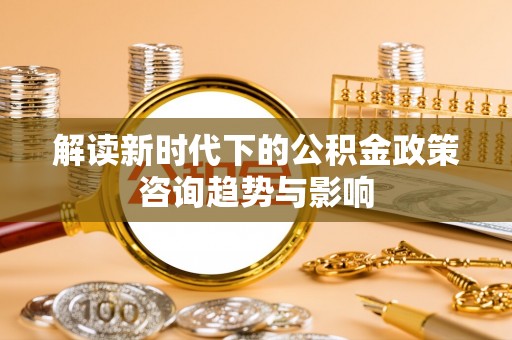 桐柏解读新时代下的公积金政策咨询趋势与影响
