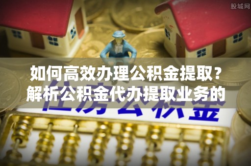 桐柏如何高效办理公积金提取？解析公积金代办提取业务的全流程