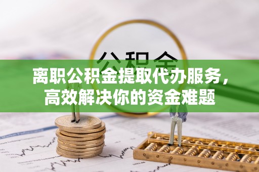 桐柏离职公积金提取代办服务，高效解决你的资金难题