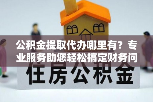 桐柏公积金提取代办哪里有？专业服务助您轻松搞定财务问题