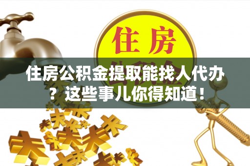 桐柏住房公积金提取能找人代办？这些事儿你得知道！