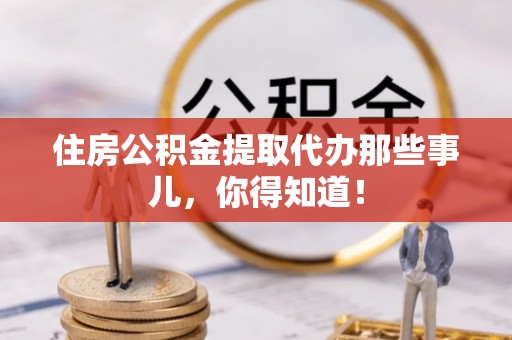 桐柏住房公积金提取代办那些事儿，你得知道！