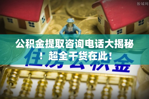 桐柏公积金提取咨询电话大揭秘！超全干货在此！