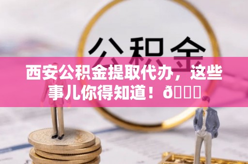 桐柏西安公积金提取代办，这些事儿你得知道！😎