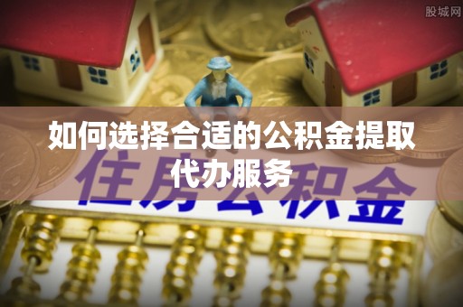 桐柏如何选择合适的公积金提取代办服务