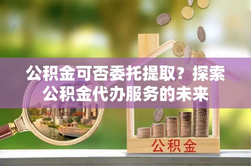 桐柏公积金可否委托提取？探索公积金代办服务的未来