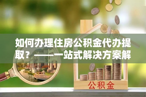 桐柏如何办理住房公积金代办提取？——一站式解决方案解析